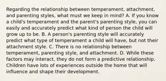 Regarding the relationship between temperament, attachment, and parenting styles, what must we keep in mind? A. If you know a child's temperament and the parent's parenting style, you can easily and accurately predict what kind of person the child will grow up to be. B. A person's parenting style will accurately predict what type of temperament a child will have, but not their attachment style. C. There is no relationship between temperament, parenting style, and attachment. D. While these factors may interact, they do not form a predictive relationship. Children have lots of experiences outside the home that will influence and shape their development.