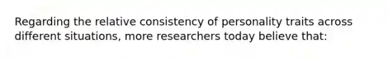 Regarding the relative consistency of personality traits across different situations, more researchers today believe that: