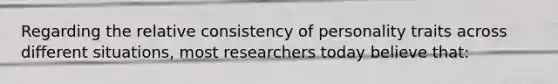 Regarding the relative consistency of personality traits across different situations, most researchers today believe that: