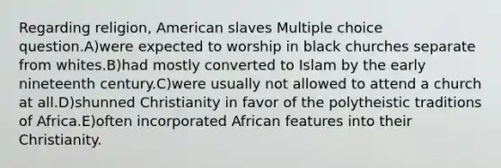 Regarding religion, American slaves Multiple choice question.A)were expected to worship in black churches separate from whites.B)had mostly converted to Islam by the early nineteenth century.C)were usually not allowed to attend a church at all.D)shunned Christianity in favor of the polytheistic traditions of Africa.E)often incorporated African features into their Christianity.