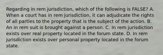 Regarding in rem jurisdiction, which of the following is FALSE? A. When a court has in rem jurisdiction, it can adjudicate the rights of all parties to the property that is the subject of the action. B. An in rem suit is brought against a person. C. In rem jurisdiction exists over real property located in the forum state. D. In rem jurisdiction exists over personal property located in the forum state.