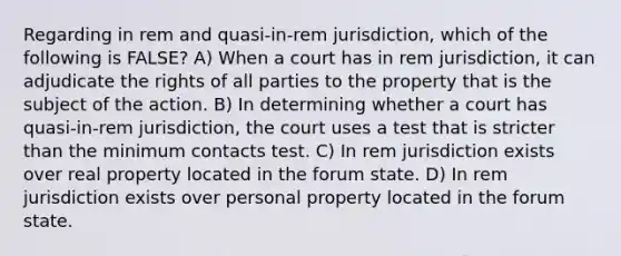 Regarding in rem and quasi-in-rem jurisdiction, which of the following is FALSE? A) When a court has in rem jurisdiction, it can adjudicate the rights of all parties to the property that is the subject of the action. B) In determining whether a court has quasi-in-rem jurisdiction, the court uses a test that is stricter than the minimum contacts test. C) In rem jurisdiction exists over real property located in the forum state. D) In rem jurisdiction exists over personal property located in the forum state.