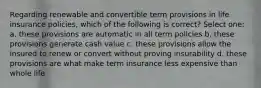 Regarding renewable and convertible term provisions in life insurance policies, which of the following is correct? Select one: a. these provisions are automatic in all term policies b. these provisions generate cash value c. these provisions allow the insured to renew or convert without proving insurability d. these provisions are what make term insurance less expensive than whole life