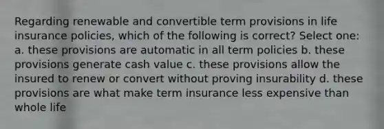 Regarding renewable and convertible term provisions in life insurance policies, which of the following is correct? Select one: a. these provisions are automatic in all term policies b. these provisions generate cash value c. these provisions allow the insured to renew or convert without proving insurability d. these provisions are what make term insurance less expensive than whole life