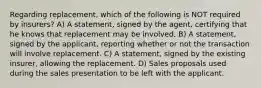 Regarding replacement, which of the following is NOT required by insurers? A) A statement, signed by the agent, certifying that he knows that replacement may be involved. B) A statement, signed by the applicant, reporting whether or not the transaction will involve replacement. C) A statement, signed by the existing insurer, allowing the replacement. D) Sales proposals used during the sales presentation to be left with the applicant.