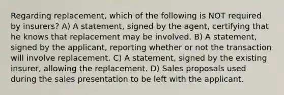 Regarding replacement, which of the following is NOT required by insurers? A) A statement, signed by the agent, certifying that he knows that replacement may be involved. B) A statement, signed by the applicant, reporting whether or not the transaction will involve replacement. C) A statement, signed by the existing insurer, allowing the replacement. D) Sales proposals used during the sales presentation to be left with the applicant.