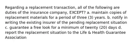 Regarding a replacement transaction, all of the following are duties of the insurance company, EXCEPT? a. maintain copies of replacement materials for a period of three (3) years. b. notify in writing the existing insurer of the pending replacement situation c. guarantee a free look for a minimum of twenty (20) days d. report the replacement situation to the Life & Health Guarantee Association