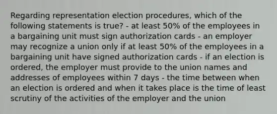 Regarding representation election procedures, which of the following statements is true? - at least 50% of the employees in a bargaining unit must sign authorization cards - an employer may recognize a union only if at least 50% of the employees in a bargaining unit have signed authorization cards - if an election is ordered, the employer must provide to the union names and addresses of employees within 7 days - the time between when an election is ordered and when it takes place is the time of least scrutiny of the activities of the employer and the union