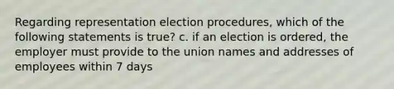 Regarding representation election procedures, which of the following statements is true? c. if an election is ordered, the employer must provide to the union names and addresses of employees within 7 days