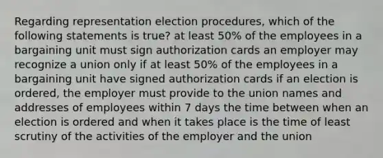 Regarding representation election procedures, which of the following statements is true? at least 50% of the employees in a bargaining unit must sign authorization cards an employer may recognize a union only if at least 50% of the employees in a bargaining unit have signed authorization cards if an election is ordered, the employer must provide to the union names and addresses of employees within 7 days the time between when an election is ordered and when it takes place is the time of least scrutiny of the activities of the employer and the union