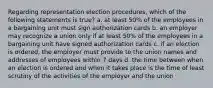 Regarding representation election procedures, which of the following statements is true? a. at least 50% of the employees in a bargaining unit must sign authorization cards b. an employer may recognize a union only if at least 50% of the employees in a bargaining unit have signed authorization cards c. if an election is ordered, the employer must provide to the union names and addresses of employees within 7 days d. the time between when an election is ordered and when it takes place is the time of least scrutiny of the activities of the employer and the union