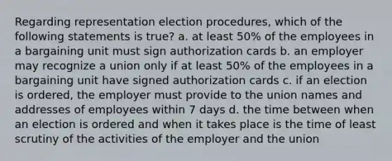 Regarding representation election procedures, which of the following statements is true? a. at least 50% of the employees in a bargaining unit must sign authorization cards b. an employer may recognize a union only if at least 50% of the employees in a bargaining unit have signed authorization cards c. if an election is ordered, the employer must provide to the union names and addresses of employees within 7 days d. the time between when an election is ordered and when it takes place is the time of least scrutiny of the activities of the employer and the union