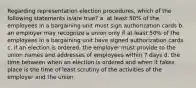 Regarding representation election procedures, which of the following statements is/are true? a. at least 50% of the employees in a bargaining unit must sign authorization cards b. an employer may recognize a union only if at least 50% of the employees in a bargaining unit have signed authorization cards c. if an election is ordered, the employer must provide to the union names and addresses of employees within 7 days d. the time between when an election is ordered and when it takes place is the time of least scrutiny of the activities of the employer and the union