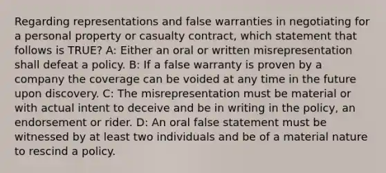 Regarding representations and false warranties in negotiating for a personal property or casualty contract, which statement that follows is TRUE? A: Either an oral or written misrepresentation shall defeat a policy. B: If a false warranty is proven by a company the coverage can be voided at any time in the future upon discovery. C: The misrepresentation must be material or with actual intent to deceive and be in writing in the policy, an endorsement or rider. D: An oral false statement must be witnessed by at least two individuals and be of a material nature to rescind a policy.