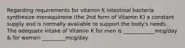 Regarding requirements for vitamin K Intestinal bacteria synthesize menaquinone (the 2nd form of Vitamin K) a constant supply and is normally available to support the body's needs. The adequate intake of Vitamin K for men is ____________mcg/day & for women _________mcg/day