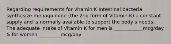 Regarding requirements for vitamin K Intestinal bacteria synthesize menaquinone (the 2nd form of Vitamin K) a constant supply and is normally available to support the body's needs. The adequate intake of Vitamin K for men is ____________mcg/day & for women _________mcg/day