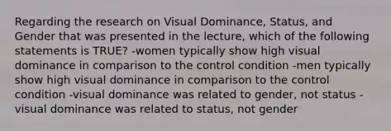 Regarding the research on Visual Dominance, Status, and Gender that was presented in the lecture, which of the following statements is TRUE? -women typically show high visual dominance in comparison to the control condition -men typically show high visual dominance in comparison to the control condition -visual dominance was related to gender, not status -visual dominance was related to status, not gender