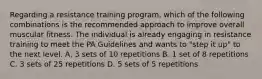 Regarding a resistance training program, which of the following combinations is the recommended approach to improve overall muscular fitness. The individual is already engaging in resistance training to meet the PA Guidelines and wants to "step it up" to the next level. A. 3 sets of 10 repetitions B. 1 set of 8 repetitions C. 3 sets of 25 repetitions D. 5 sets of 5 repetitions