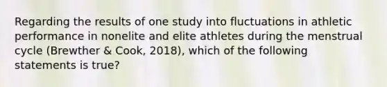 Regarding the results of one study into fluctuations in athletic performance in nonelite and elite athletes during the menstrual cycle (Brewther & Cook, 2018), which of the following statements is true?