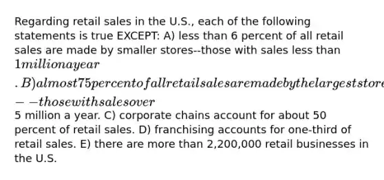 Regarding retail sales in the U.S., each of the following statements is true EXCEPT: A) less than 6 percent of all retail sales are made by smaller stores--those with sales less than 1 million a year. B) almost 75 percent of all retail sales are made by the largest stores--those with sales over5 million a year. C) corporate chains account for about 50 percent of retail sales. D) franchising accounts for one-third of retail sales. E) there are more than 2,200,000 retail businesses in the U.S.