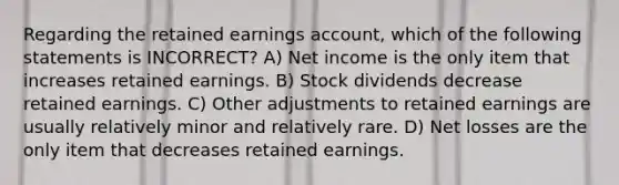 Regarding the retained earnings account, which of the following statements is INCORRECT? A) Net income is the only item that increases retained earnings. B) Stock dividends decrease retained earnings. C) Other adjustments to retained earnings are usually relatively minor and relatively rare. D) Net losses are the only item that decreases retained earnings.