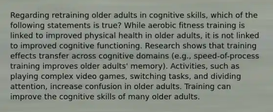 Regarding retraining older adults in cognitive skills, which of the following statements is true? While aerobic fitness training is linked to improved physical health in older adults, it is not linked to improved cognitive functioning. Research shows that training effects transfer across cognitive domains (e.g., speed-of-process training improves older adults' memory). Activities, such as playing complex video games, switching tasks, and dividing attention, increase confusion in older adults. Training can improve the cognitive skills of many older adults.