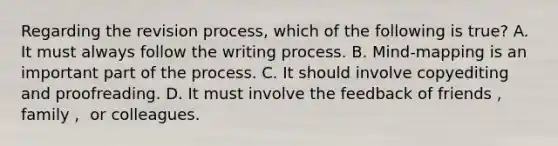 Regarding the revision process, which of the following is true? A. It must always follow the writing process. B. Mind-mapping is an important part of the process. C. It should involve copyediting and proofreading. D. It must involve the feedback of friends， family， or colleagues.