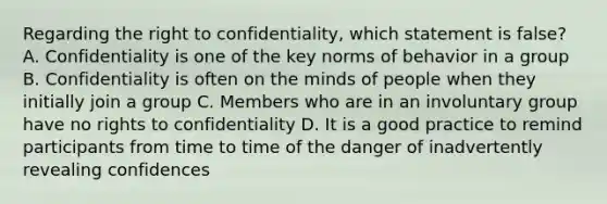 Regarding the right to confidentiality, which statement is false? A. Confidentiality is one of the key norms of behavior in a group B. Confidentiality is often on the minds of people when they initially join a group C. Members who are in an involuntary group have no rights to confidentiality D. It is a good practice to remind participants from time to time of the danger of inadvertently revealing confidences