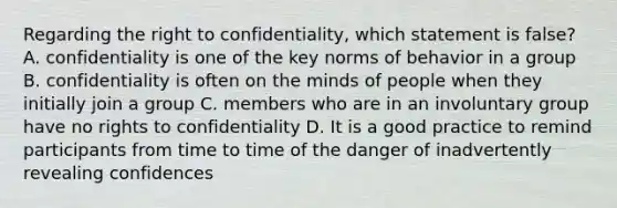 Regarding the right to confidentiality, which statement is false? A. confidentiality is one of the key norms of behavior in a group B. confidentiality is often on the minds of people when they initially join a group C. members who are in an involuntary group have no rights to confidentiality D. It is a good practice to remind participants from time to time of the danger of inadvertently revealing confidences