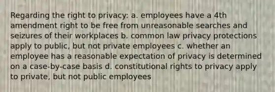 Regarding the right to privacy: a. employees have a 4th amendment right to be free from unreasonable searches and seizures of their workplaces b. common law privacy protections apply to public, but not private employees c. whether an employee has a reasonable expectation of privacy is determined on a case-by-case basis d. constitutional rights to privacy apply to private, but not public employees