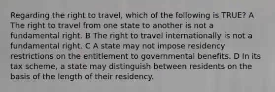 Regarding the right to travel, which of the following is TRUE? A The right to travel from one state to another is not a fundamental right. B The right to travel internationally is not a fundamental right. C A state may not impose residency restrictions on the entitlement to governmental benefits. D In its tax scheme, a state may distinguish between residents on the basis of the length of their residency.