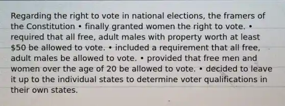 Regarding the right to vote in national elections, the framers of the Constitution • finally granted women the right to vote. • required that all free, adult males with property worth at least 50 be allowed to vote. • included a requirement that all free, adult males be allowed to vote. • provided that free men and women over the age of 20 be allowed to vote. • decided to leave it up to the individual states to determine voter qualifications in their own states.