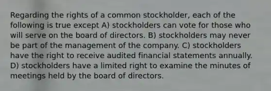 Regarding the rights of a common stockholder, each of the following is true except A) stockholders can vote for those who will serve on the board of directors. B) stockholders may never be part of the management of the company. C) stockholders have the right to receive audited financial statements annually. D) stockholders have a limited right to examine the minutes of meetings held by the board of directors.