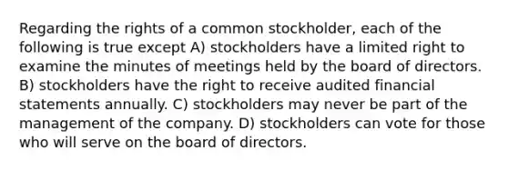 Regarding the rights of a common stockholder, each of the following is true except A) stockholders have a limited right to examine the minutes of meetings held by the board of directors. B) stockholders have the right to receive audited financial statements annually. C) stockholders may never be part of the management of the company. D) stockholders can vote for those who will serve on the board of directors.