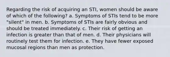 Regarding the risk of acquiring an STI, women should be aware of which of the following? a. Symptoms of STIs tend to be more "silent" in men. b. Symptoms of STIs are fairly obvious and should be treated immediately. c. Their risk of getting an infection is greater than that of men. d. Their physicians will routinely test them for infection. e. They have fewer exposed mucosal regions than men as protection.