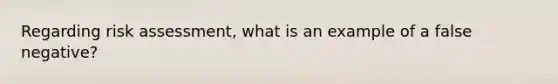 Regarding risk assessment, what is an example of a false negative?