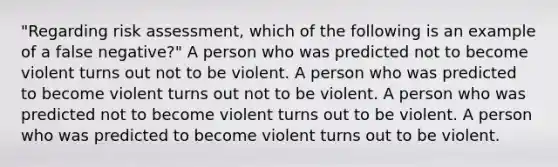 "Regarding risk assessment, which of the following is an example of a false negative?" A person who was predicted not to become violent turns out not to be violent. A person who was predicted to become violent turns out not to be violent. A person who was predicted not to become violent turns out to be violent. A person who was predicted to become violent turns out to be violent.