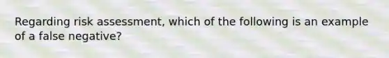 Regarding risk assessment, which of the following is an example of a false negative?