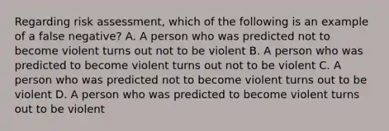 Regarding risk assessment, which of the following is an example of a false negative? A. A person who was predicted not to become violent turns out not to be violent B. A person who was predicted to become violent turns out not to be violent C. A person who was predicted not to become violent turns out to be violent D. A person who was predicted to become violent turns out to be violent