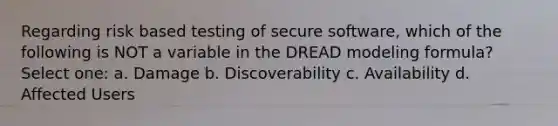 Regarding risk based testing of secure software, which of the following is NOT a variable in the DREAD modeling formula? Select one: a. Damage b. Discoverability c. Availability d. Affected Users