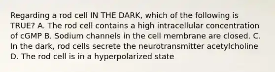 Regarding a rod cell IN THE DARK, which of the following is TRUE? A. The rod cell contains a high intracellular concentration of cGMP B. Sodium channels in the cell membrane are closed. C. In the dark, rod cells secrete the neurotransmitter acetylcholine D. The rod cell is in a hyperpolarized state