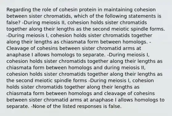 Regarding the role of cohesin protein in maintaining cohesion between sister chromatids, which of the following statements is false? -During meiosis II, cohesion holds sister chromatids together along their lengths as the second meiotic spindle forms. -During meiosis I, cohesion holds sister chromatids together along their lengths as chiasmata form between homologs. -Cleavage of cohesins between sister chromatid arms at anaphase I allows homologs to separate. -During meiosis I, cohesion holds sister chromatids together along their lengths as chiasmata form between homologs and during meiosis II, cohesion holds sister chromatids together along their lengths as the second meiotic spindle forms -During meiosis I, cohesion holds sister chromatids together along their lengths as chiasmata form between homologs and cleavage of cohesins between sister chromatid arms at anaphase I allows homologs to separate. -None of the listed responses is false.