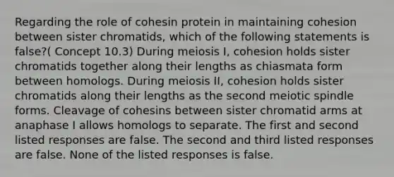 Regarding the role of cohesin protein in maintaining cohesion between sister chromatids, which of the following statements is false?( Concept 10.3) During meiosis I, cohesion holds sister chromatids together along their lengths as chiasmata form between homologs. During meiosis II, cohesion holds sister chromatids along their lengths as the second meiotic spindle forms. Cleavage of cohesins between sister chromatid arms at anaphase I allows homologs to separate. The first and second listed responses are false. The second and third listed responses are false. None of the listed responses is false.