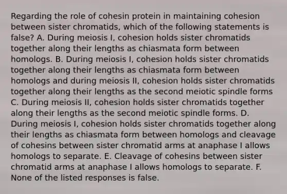 Regarding the role of cohesin protein in maintaining cohesion between sister chromatids, which of the following statements is false? A. During meiosis I, cohesion holds sister chromatids together along their lengths as chiasmata form between homologs. B. During meiosis I, cohesion holds sister chromatids together along their lengths as chiasmata form between homologs and during meiosis II, cohesion holds sister chromatids together along their lengths as the second meiotic spindle forms C. During meiosis II, cohesion holds sister chromatids together along their lengths as the second meiotic spindle forms. D. During meiosis I, cohesion holds sister chromatids together along their lengths as chiasmata form between homologs and cleavage of cohesins between sister chromatid arms at anaphase I allows homologs to separate. E. Cleavage of cohesins between sister chromatid arms at anaphase I allows homologs to separate. F. None of the listed responses is false.