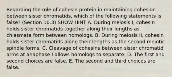 Regarding the role of cohesin protein in maintaining cohesion between sister chromatids, which of the following statements is false? (Section 10.3) SHOW HINT A. During meiosis I, cohesin holds sister chromatids together along their lengths as chiasmata form between homologs. B. During meiosis II, cohesin holds sister chromatids along their lengths as the second meiotic spindle forms. C. Cleavage of cohesins between sister chromatid arms at anaphase I allows homologs to separate. D. The first and second choices are false. E. The second and third choices are false.