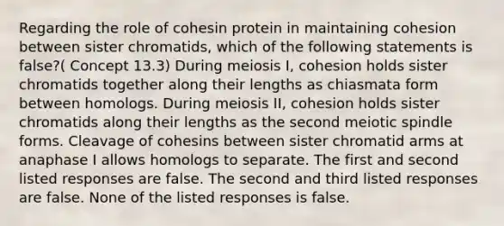 Regarding the role of cohesin protein in maintaining cohesion between sister chromatids, which of the following statements is false?( Concept 13.3) During meiosis I, cohesion holds sister chromatids together along their lengths as chiasmata form between homologs. During meiosis II, cohesion holds sister chromatids along their lengths as the second meiotic spindle forms. Cleavage of cohesins between sister chromatid arms at anaphase I allows homologs to separate. The first and second listed responses are false. The second and third listed responses are false. None of the listed responses is false.