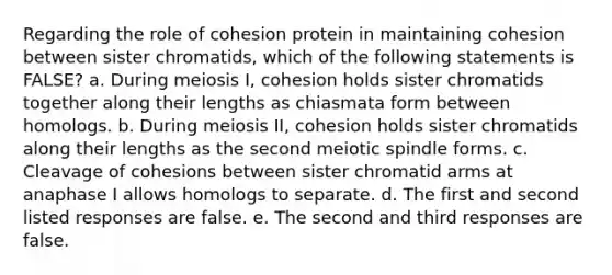 Regarding the role of cohesion protein in maintaining cohesion between sister chromatids, which of the following statements is FALSE? a. During meiosis I, cohesion holds sister chromatids together along their lengths as chiasmata form between homologs. b. During meiosis II, cohesion holds sister chromatids along their lengths as the second meiotic spindle forms. c. Cleavage of cohesions between sister chromatid arms at anaphase I allows homologs to separate. d. The first and second listed responses are false. e. The second and third responses are false.