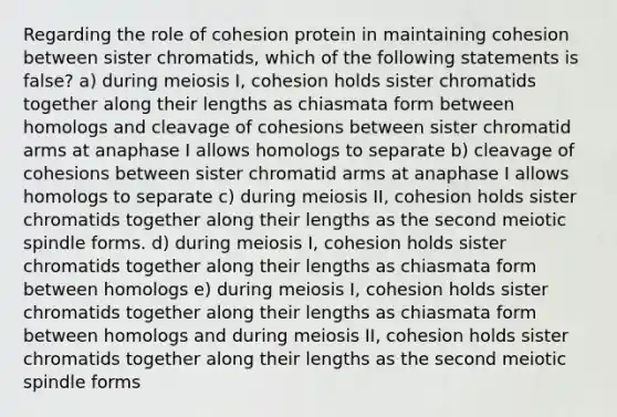 Regarding the role of cohesion protein in maintaining cohesion between sister chromatids, which of the following statements is false? a) during meiosis I, cohesion holds sister chromatids together along their lengths as chiasmata form between homologs and cleavage of cohesions between sister chromatid arms at anaphase I allows homologs to separate b) cleavage of cohesions between sister chromatid arms at anaphase I allows homologs to separate c) during meiosis II, cohesion holds sister chromatids together along their lengths as the second meiotic spindle forms. d) during meiosis I, cohesion holds sister chromatids together along their lengths as chiasmata form between homologs e) during meiosis I, cohesion holds sister chromatids together along their lengths as chiasmata form between homologs and during meiosis II, cohesion holds sister chromatids together along their lengths as the second meiotic spindle forms