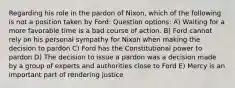 Regarding his role in the pardon of Nixon, which of the following is not a position taken by Ford: Question options: A) Waiting for a more favorable time is a bad course of action. B) Ford cannot rely on his personal sympathy for Nixon when making the decision to pardon C) Ford has the Constitutional power to pardon D) The decision to issue a pardon was a decision made by a group of experts and authorities close to Ford E) Mercy is an important part of rendering justice