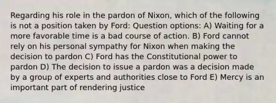 Regarding his role in the pardon of Nixon, which of the following is not a position taken by Ford: Question options: A) Waiting for a more favorable time is a bad course of action. B) Ford cannot rely on his personal sympathy for Nixon when making the decision to pardon C) Ford has the Constitutional power to pardon D) The decision to issue a pardon was a decision made by a group of experts and authorities close to Ford E) Mercy is an important part of rendering justice